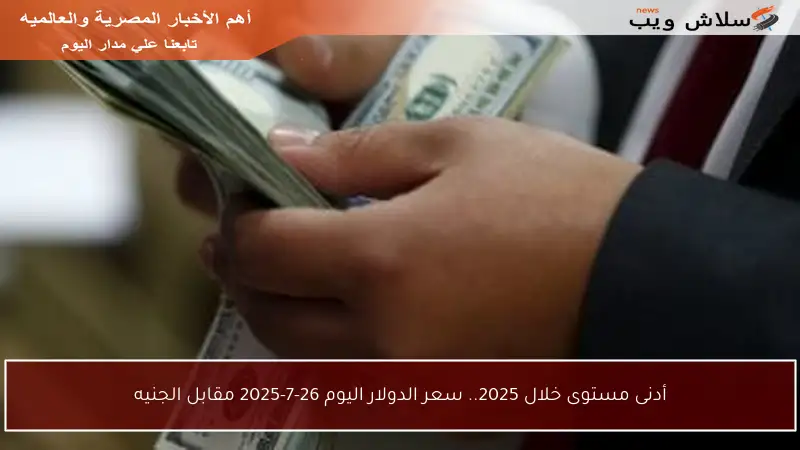 أدنى مستوى خلال 2025.. سعر الدولار اليوم 26-7-2025 مقابل الجنيه