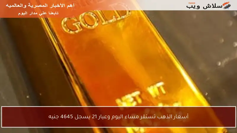 أسعار الذهب تستقر مساء اليوم وعيار 21 يسجل 4645 جنيه