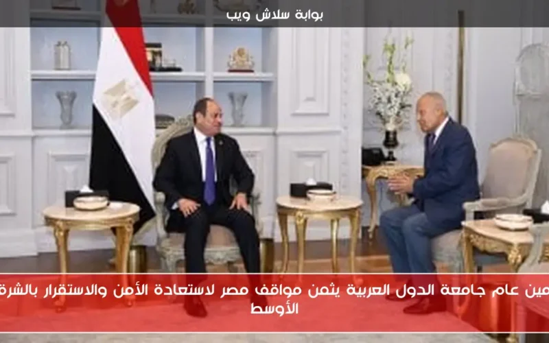 أمين عام جامعة الدول العربية يثمن مواقف مصر لاستعادة الأمن والاستقرار بالشرق الأوسط