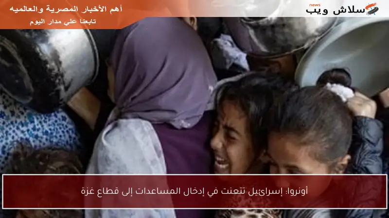 أونروا: إسرائيل تتعنت في إدخال المساعدات إلى قطاع غزة