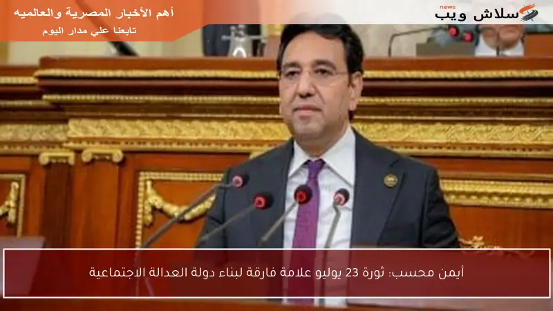 أيمن محسب: ثورة 23 يوليو علامة فارقة لبناء دولة العدالة الاجتماعية