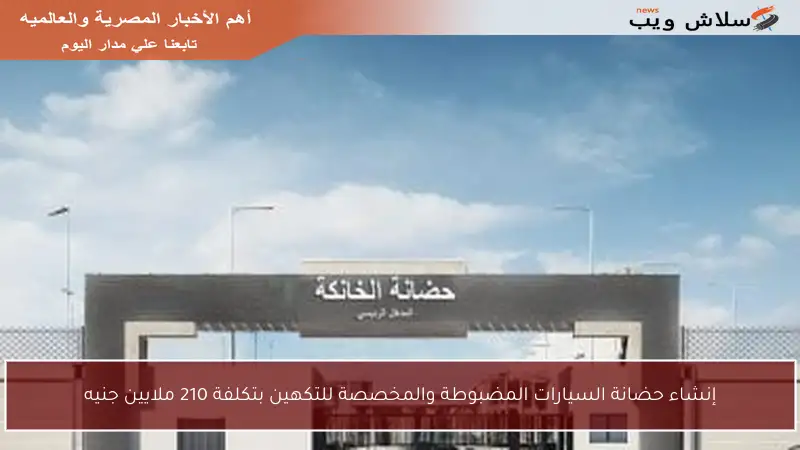 إنشاء حضانة السيارات المضبوطة والمخصصة للتكهين بتكلفة 210 ملايين جنيه