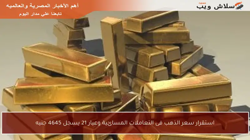 استقرار سعر الذهب فى التعاملات المسائية وعيار 21 يسجل 4645 جنيه