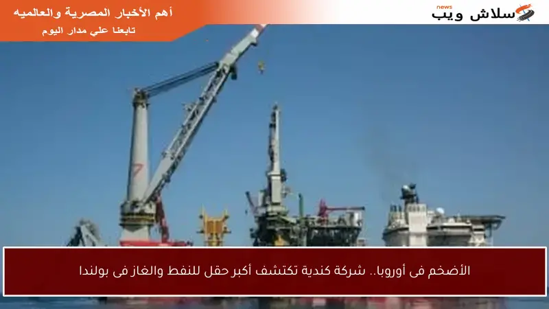 الأضخم فى أوروبا.. شركة كندية تكتشف أكبر حقل للنفط والغاز فى بولندا