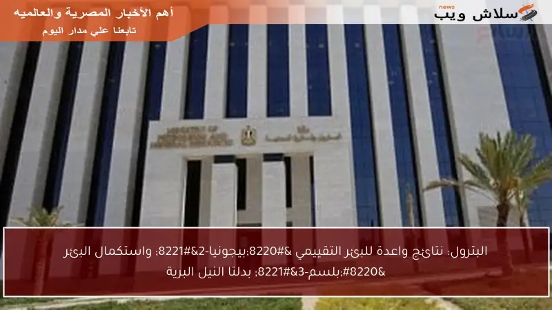 البترول: نتائج واعدة للبئر التقييمي “بيجونيا-2” واستكمال البئر “بلسم-3” بدلتا النيل البرية