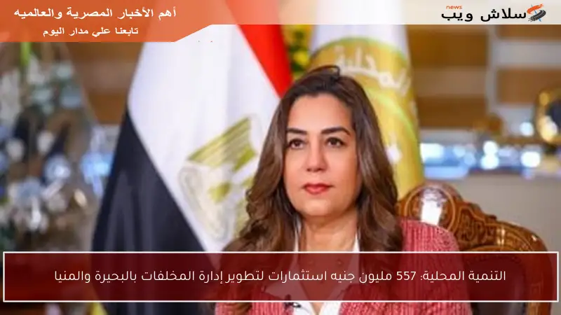 التنمية المحلية: 557 مليون جنيه استثمارات لتطوير إدارة المخلفات بالبحيرة والمنيا