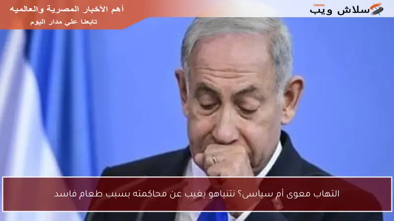 التهاب معوى أم سياسى؟ نتنياهو يغيب عن محاكمته بسبب طعام فاسد