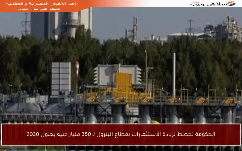 الحكومة تخطط لزيادة الاستثمارات بقطاع البترول لـ 350 مليار جنيه بحلول 2030