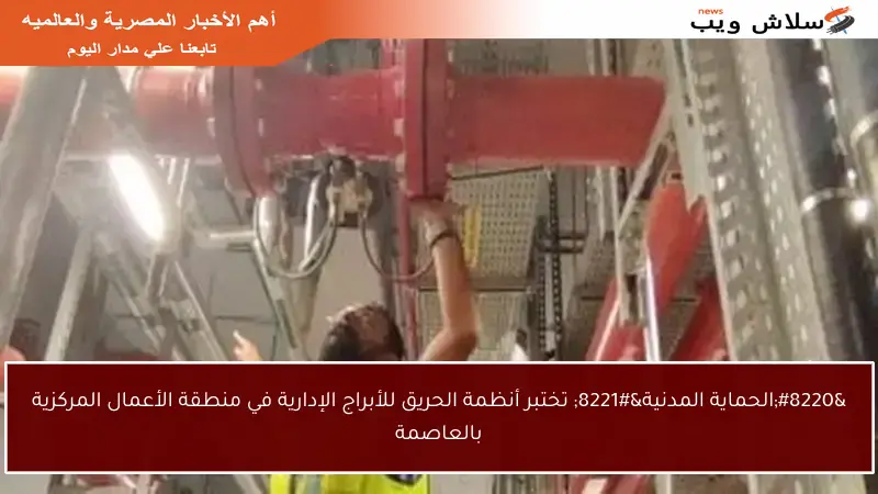 “الحماية المدنية” تختبر أنظمة الحريق للأبراج الإدارية في منطقة الأعمال المركزية بالعاصمة