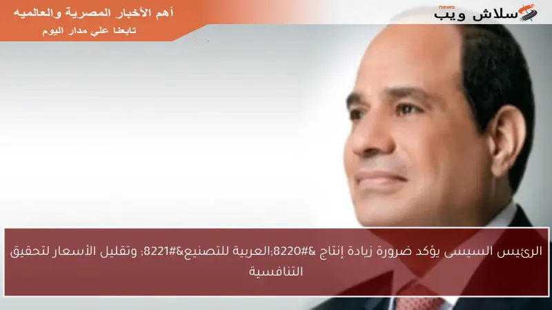 الرئيس السيسى يؤكد ضرورة زيادة إنتاج “العربية للتصنيع” وتقليل الأسعار لتحقيق التنافسية