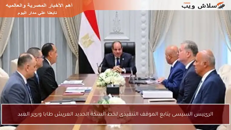الرئيس السيسى يتابع الموقف التنفيذى لخط السكة الحديد العريش طابا وبئر العبد