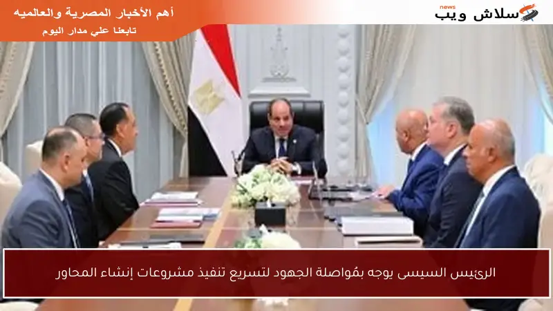 الرئيس السيسى يوجه بمُواصلة الجهود لتسريع تنفيذ مشروعات إنشاء المحاور