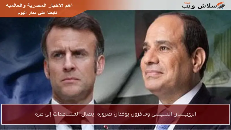الرئيسان السيسى وماكرون يؤكدان ضرورة إيصال المساعدات إلى غزة