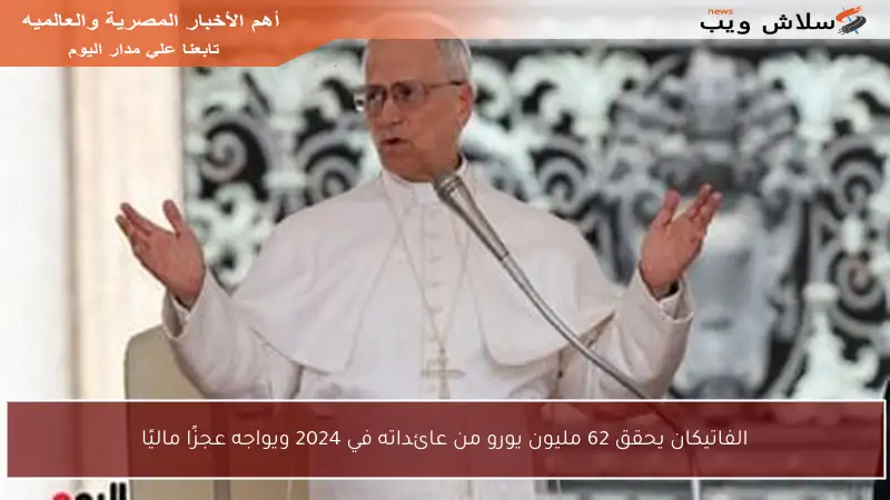 الفاتيكان يحقق 62 مليون يورو من عائداته في 2024 ويواجه عجزًا ماليًا