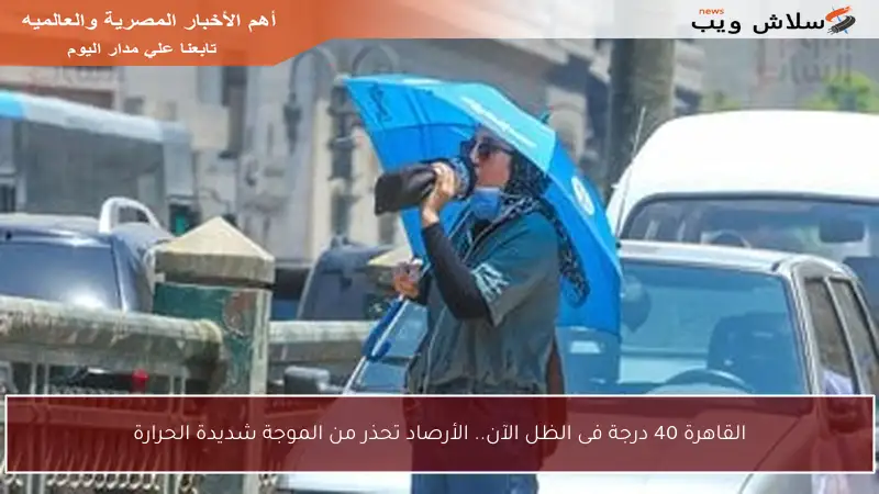 القاهرة 40 درجة فى الظل الآن.. الأرصاد تحذر من الموجة شديدة الحرارة