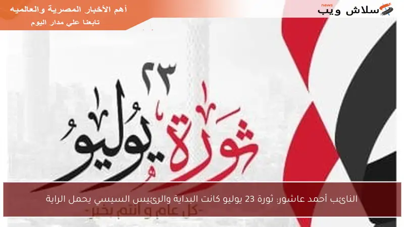 النائب أحمد عاشور: ثورة 23 يوليو كانت البداية والرئيس السيسي يحمل الراية