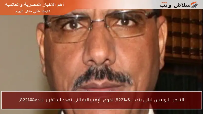 النيجر: الرئيس تيانى يندد بـ”القوى الإمبريالية التي تهدد استقرار بلاده”