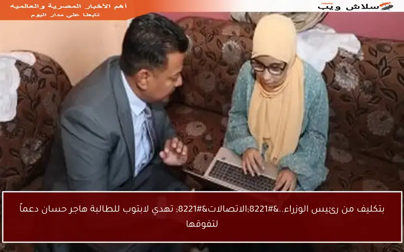 بتكليف من رئيس الوزراء..”الاتصالات” تهدي لابتوب للطالبة هاجر حسان دعماً لتفوقها