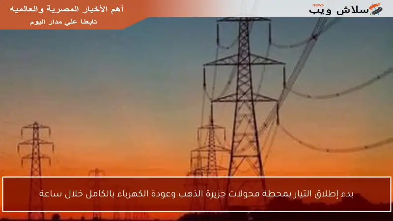 بدء إطلاق التيار بمحطة محولات جزيرة الذهب وعودة الكهرباء بالكامل خلال ساعة