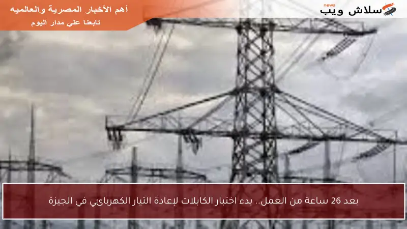 بعد 26 ساعة من العمل.. بدء اختبار الكابلات لإعادة التيار الكهربائي في الجيزة