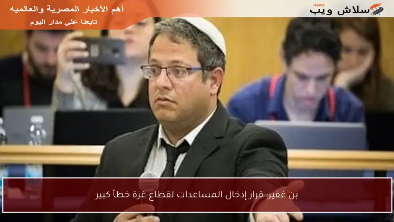 بن غفير: قرار إدخال المساعدات لقطاع غزة خطأ كبير