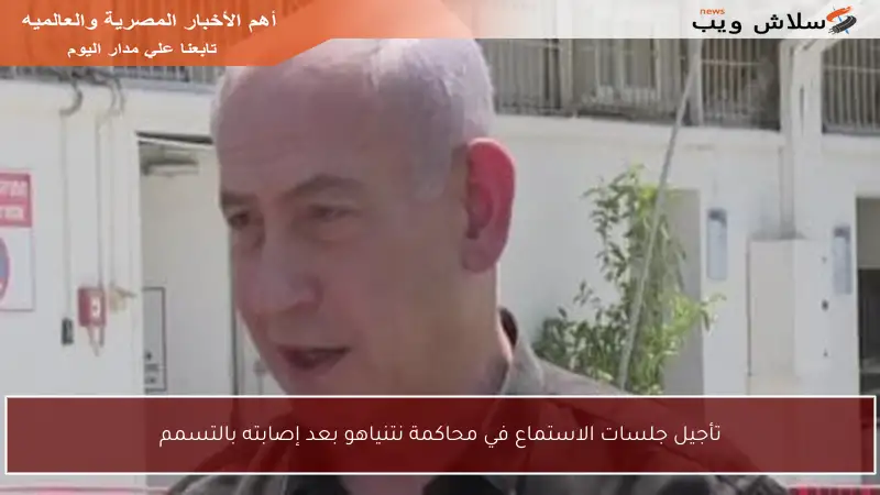 تأجيل جلسات الاستماع في محاكمة نتنياهو بعد إصابته بالتسمم