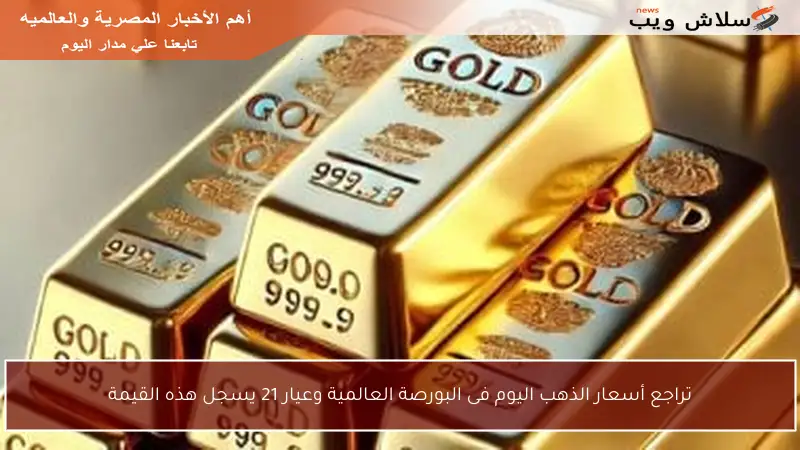 تراجع أسعار الذهب اليوم فى البورصة العالمية وعيار 21 يسجل هذه القيمة