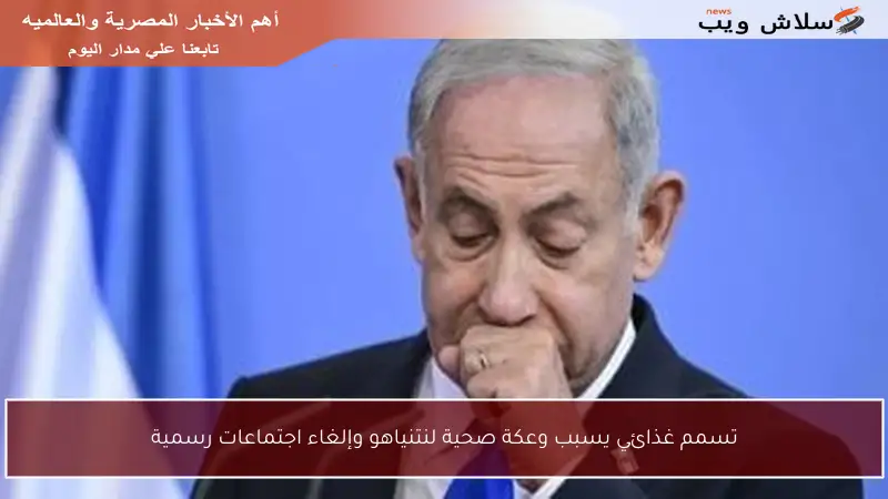 تسمم غذائي يسبب وعكة صحية لنتنياهو وإلغاء اجتماعات رسمية