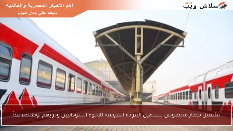 تشغيل قطار مخصوص لتسهيل العودة الطوعية للأخوة السودانيين وذويهم لوطنهم غداً