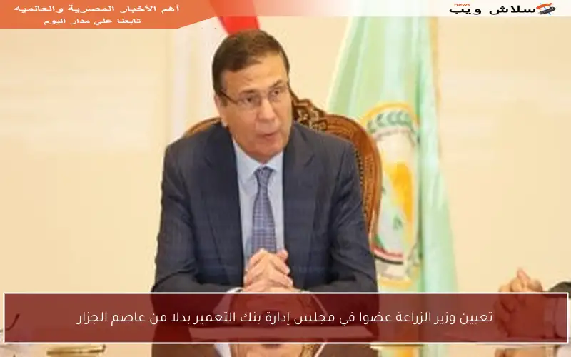 تعيين وزير الزراعة عضوا في مجلس إدارة بنك التعمير بدلا من عاصم الجزار