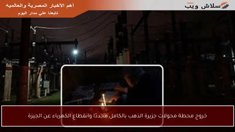 خروج محطة محولات جزيرة الذهب بالكامل مجددًا وانقطاع الكهرباء عن الجيزة