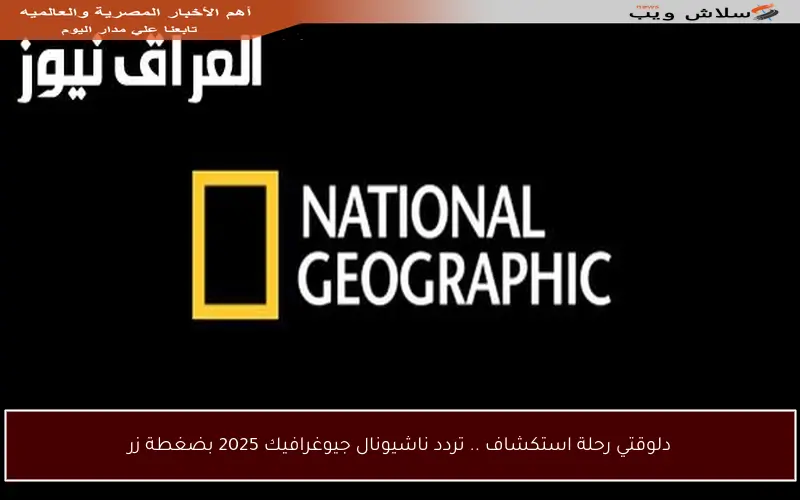 دلوقتي رحلة استكشاف .. تردد ناشيونال جيوغرافيك 2025 بضغطة زر