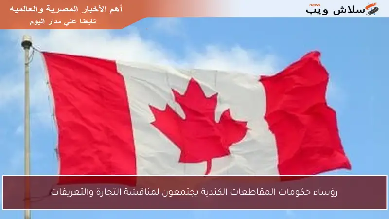 رؤساء حكومات المقاطعات الكندية يجتمعون لمناقشة التجارة والتعريفات