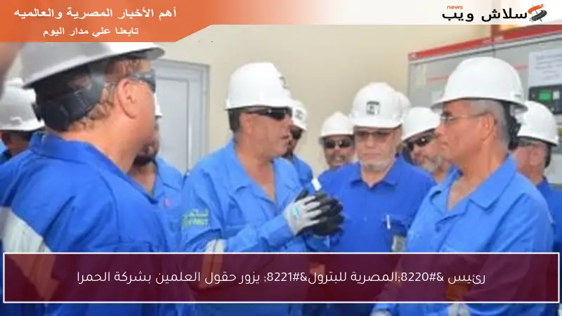 رئيس “المصرية للبترول” يزور حقول العلمين بشركة الحمرا