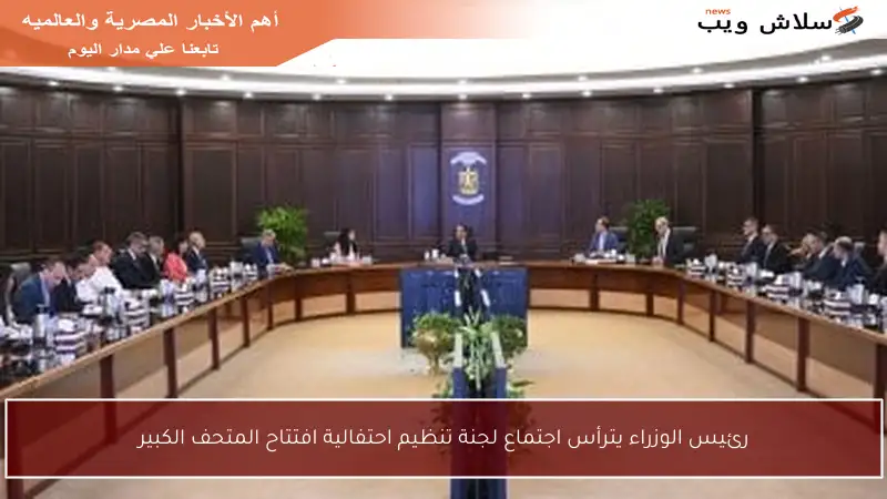 رئيس الوزراء يترأس اجتماع لجنة تنظيم احتفالية افتتاح المتحف الكبير