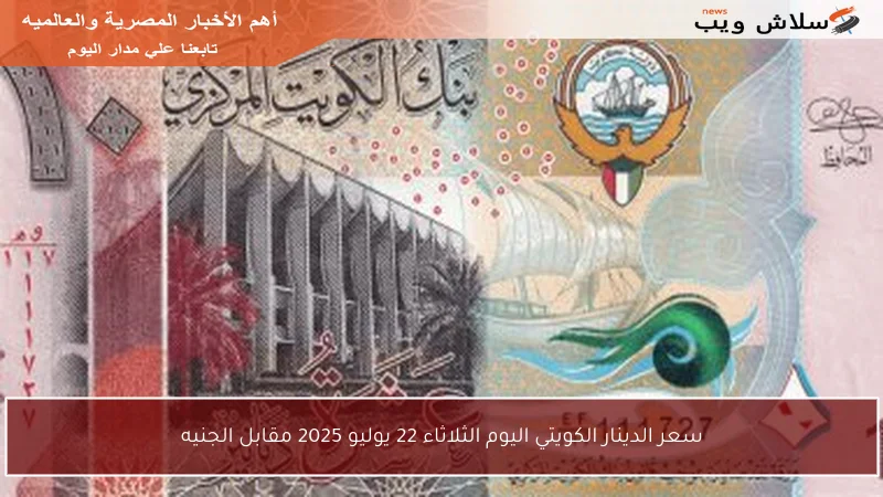 سعر الدينار الكويتي اليوم الثلاثاء 22 يوليو 2025 مقابل الجنيه