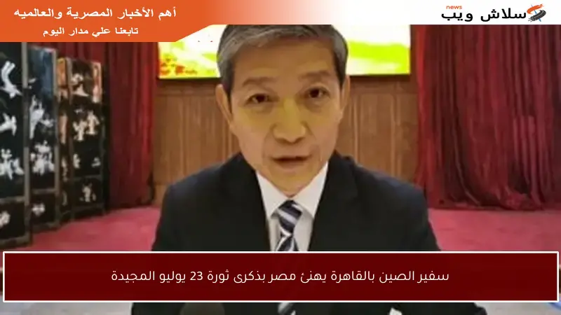 سفير الصين بالقاهرة يهنئ مصر بذكرى ثورة 23 يوليو المجيدة