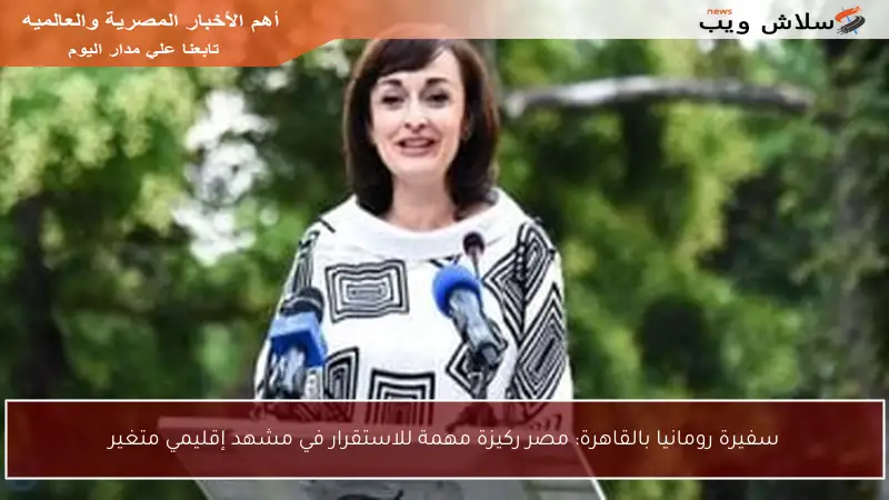 سفيرة رومانيا بالقاهرة: مصر ركيزة مهمة للاستقرار في مشهد إقليمي متغير
