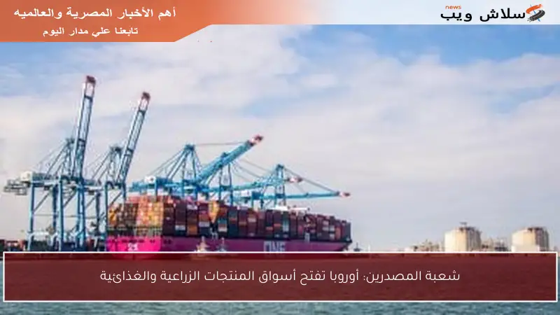 شعبة المصدرين: أوروبا تفتح أسواق المنتجات الزراعية والغذائية