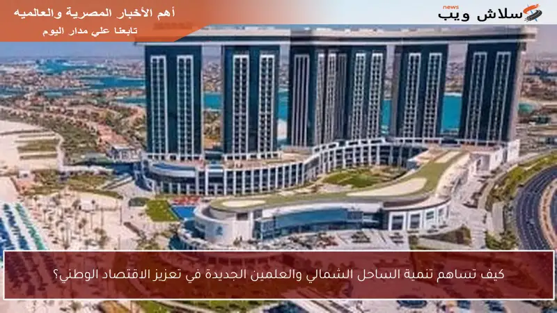 كيف تساهم تنمية الساحل الشمالي والعلمين الجديدة في تعزيز الاقتصاد الوطني؟