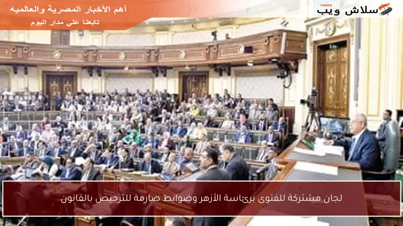 لجان مشتركة للفتوى برئاسة الأزهر وضوابط صارمة للترخيص بالقانون