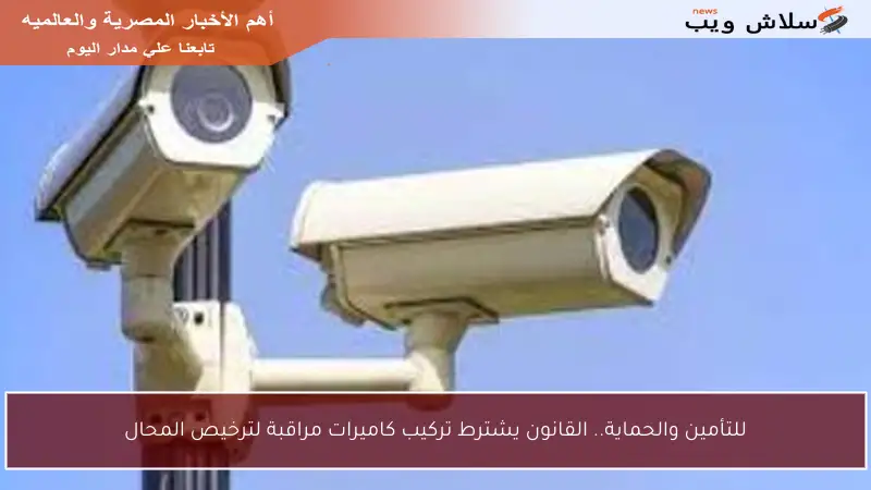 للتأمين والحماية.. القانون يشترط تركيب كاميرات مراقبة لترخيص المحال