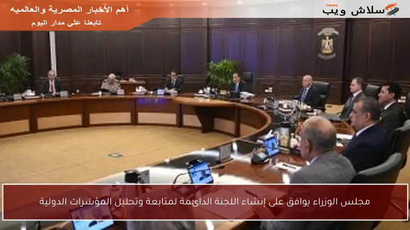 مجلس الوزراء يوافق على إنشاء اللجنة الدائمة لمتابعة وتحليل المؤشرات الدولية