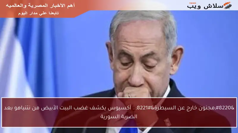 “مجنون خارج عن السيطرة”.. أكسيوس يكشف غضب البيت الأبيض من نتنياهو بعد الضربة السورية