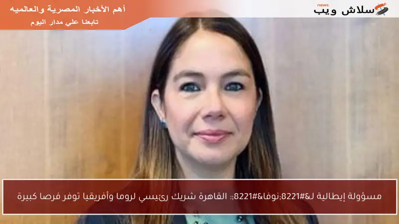 مسؤولة إيطالية لـ”نوفا”: القاهرة شريك رئيسي لروما وأفريقيا توفر فرصا كبيرة