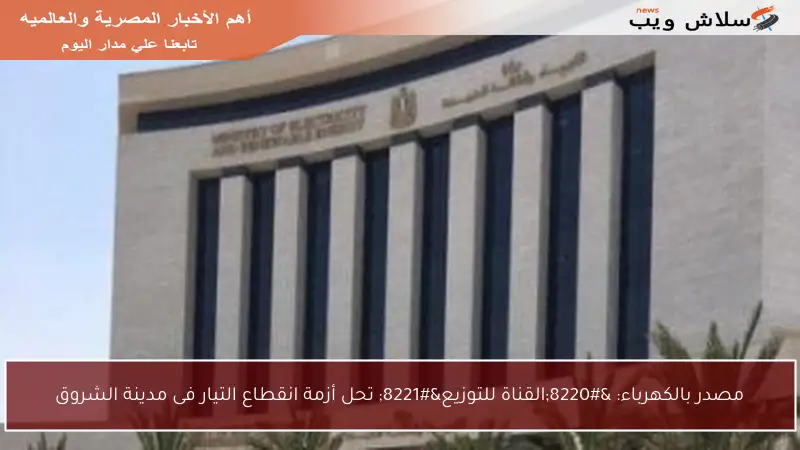 مصدر بالكهرباء: “القناة للتوزيع” تحل أزمة انقطاع التيار فى مدينة الشروق