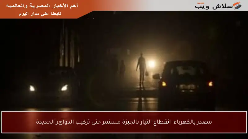 مصدر بالكهرباء: انقطاع التيار بالجيزة مستمر حتى تركيب الدوائر الجديدة