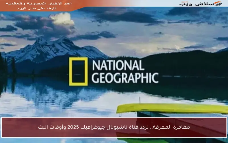 مغامرة المعرفة.. تردد قناة ناشيونال جيوغرافيك 2025 وأوقات البث