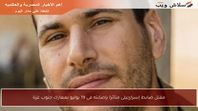 مقتل ضابط إسرائيلى متأثرا بإصابته فى 19 يوليو بمعارك جنوب غزة