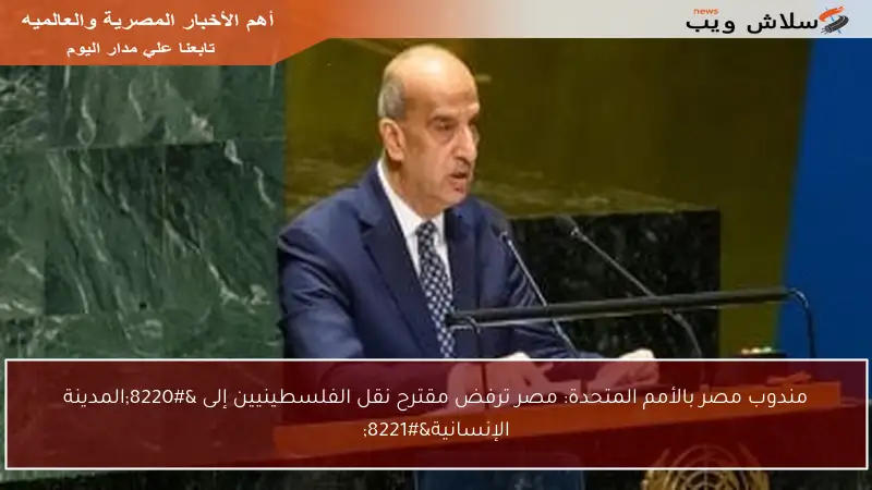 مندوب مصر بالأمم المتحدة: مصر ترفض مقترح نقل الفلسطينيين إلى “المدينة الإنسانية”